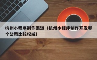 重庆杭州小程序制作渠道（杭州小程序制作开发哪个公司比较权威）