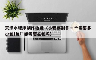 重庆天津小程序制作收费（小程序制作一个需要多少钱!每年都需要交钱吗）
